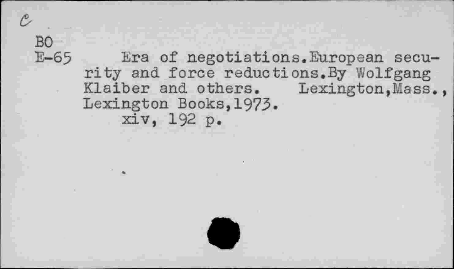 ﻿£
BO
E-65 Era of negotiations.European security and. force reductions.By Wolfgang Klaiber and others. Lexington,Mass., Lexington Books,1973.
xiv, 192 p.